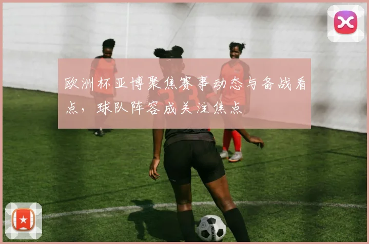 欧洲杯亚博聚焦赛事动态与备战看点,球队阵容成关注焦点