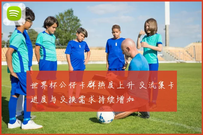 世界杯公仔卡群热度上升 交流集卡进度与交换需求持续增加